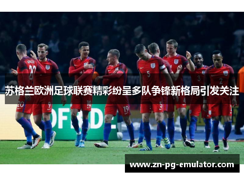 苏格兰欧洲足球联赛精彩纷呈多队争锋新格局引发关注