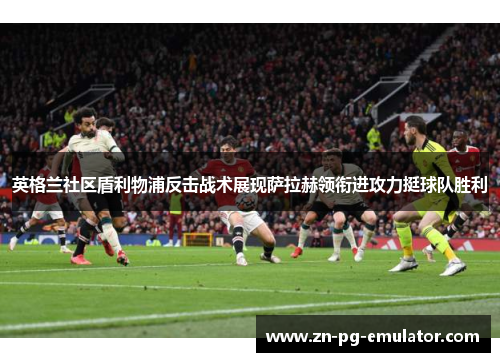 英格兰社区盾利物浦反击战术展现萨拉赫领衔进攻力挺球队胜利 英格兰社区盾利物浦反击战术展现萨拉赫领衔进攻力挺球队胜利