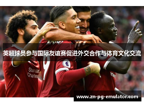 英超球员参与国际友谊赛促进外交合作与体育文化交流 英超球员参与国际友谊赛促进外交合作与体育文化交流