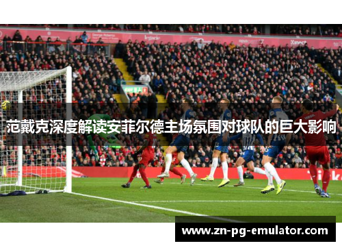 范戴克深度解读安菲尔德主场氛围对球队的巨大影响 范戴克深度解读安菲尔德主场氛围对球队的巨大影响