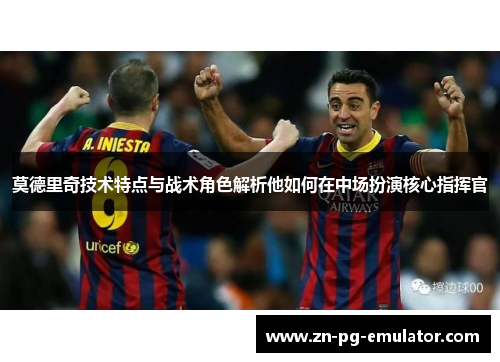 莫德里奇技术特点与战术角色解析他如何在中场扮演核心指挥官 莫德里奇技术特点与战术角色解析他如何在中场扮演核心指挥官