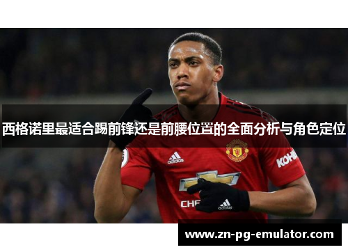 西格诺里最适合踢前锋还是前腰位置的全面分析与角色定位 西格诺里最适合踢前锋还是前腰位置的全面分析与角色定位