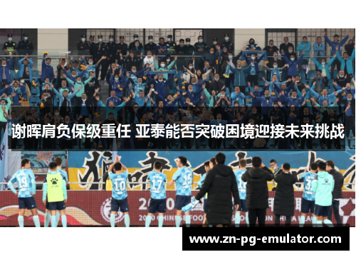 谢晖肩负保级重任 亚泰能否突破困境迎接未来挑战 谢晖肩负保级重任 亚泰能否突破困境迎接未来挑战