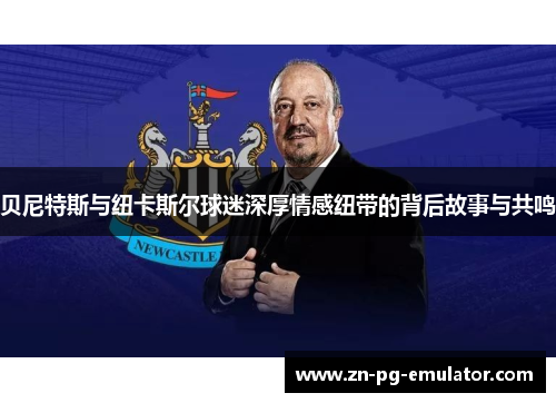 贝尼特斯与纽卡斯尔球迷深厚情感纽带的背后故事与共鸣 贝尼特斯与纽卡斯尔球迷深厚情感纽带的背后故事与共鸣