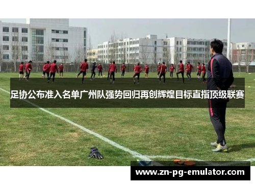 足协公布准入名单广州队强势回归再创辉煌目标直指顶级联赛 足协公布准入名单广州队强势回归再创辉煌目标直指顶级联赛