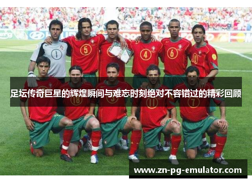 足坛传奇巨星的辉煌瞬间与难忘时刻绝对不容错过的精彩回顾 足坛传奇巨星的辉煌瞬间与难忘时刻绝对不容错过的精彩回顾