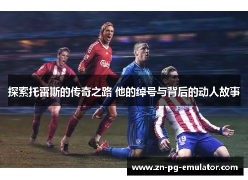 探索托雷斯的传奇之路 他的绰号与背后的动人故事 探索托雷斯的传奇之路 他的绰号与背后的动人故事