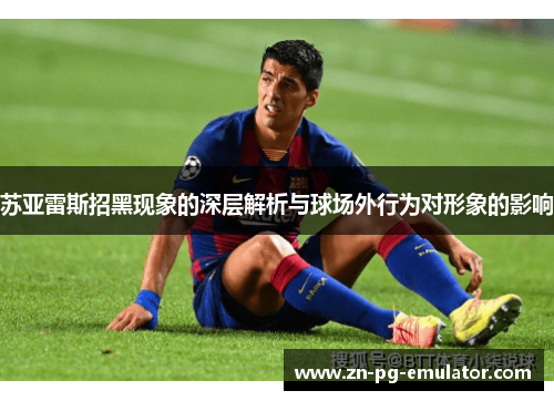 苏亚雷斯招黑现象的深层解析与球场外行为对形象的影响 苏亚雷斯招黑现象的深层解析与球场外行为对形象的影响