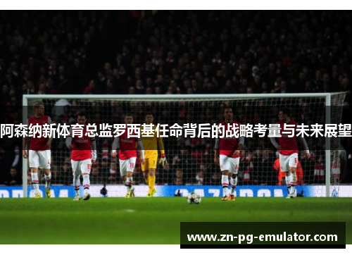 阿森纳新体育总监罗西基任命背后的战略考量与未来展望