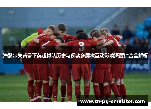 海瑟尔关背景下英超球队历史与现实多层次互动影响深度综合全解析