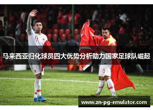 马来西亚归化球员四大优势分析助力国家足球队崛起