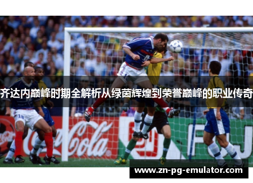 齐达内巅峰时期全解析从绿茵辉煌到荣誉巅峰的职业传奇