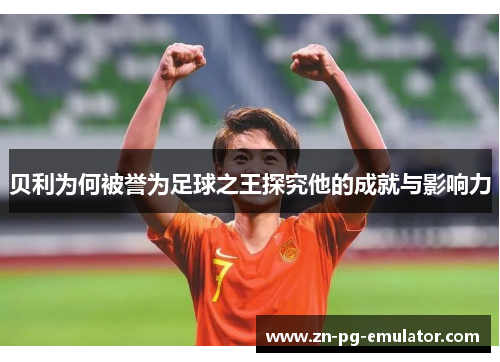 贝利为何被誉为足球之王探究他的成就与影响力 贝利为何被誉为足球之王探究他的成就与影响力