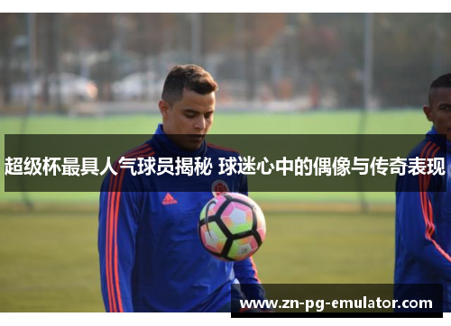 超级杯最具人气球员揭秘 球迷心中的偶像与传奇表现