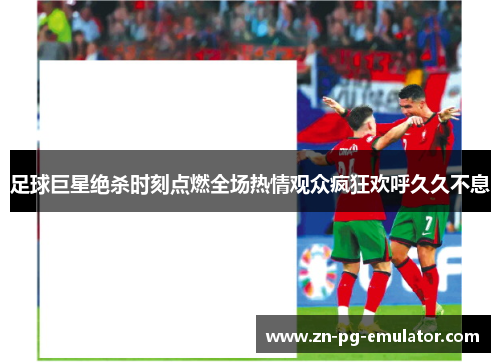 足球巨星绝杀时刻点燃全场热情观众疯狂欢呼久久不息