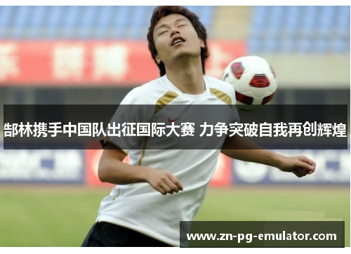 郜林携手中国队出征国际大赛 力争突破自我再创辉煌 郜林携手中国队出征国际大赛 力争突破自我再创辉煌