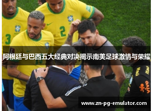 阿根廷与巴西五大经典对决揭示南美足球激情与荣耀