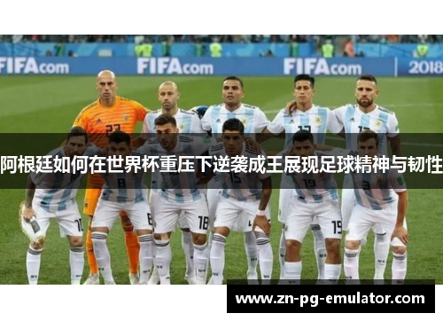 阿根廷如何在世界杯重压下逆袭成王展现足球精神与韧性