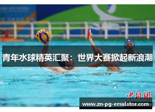 青年水球精英汇聚:世界大赛掀起新浪潮