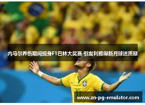 内马尔养伤期间现身F1巴林大奖赛 引发利雅得新月球迷质疑