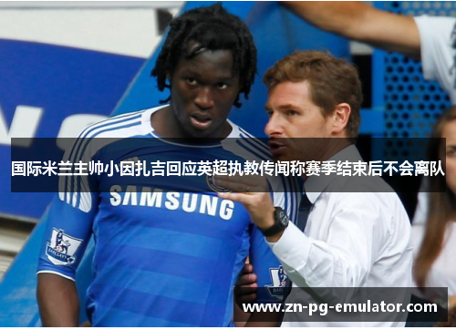 国际米兰主帅小因扎吉回应英超执教传闻称赛季结束后不会离队