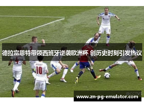 德拉富恩特带领西班牙逆袭欧洲杯 创历史时刻引发热议