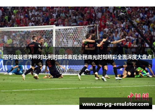 格列兹曼世界杯对比利时巅峰表现全程高光时刻精彩全面深度大盘点 格列兹曼世界杯对比利时巅峰表现全程高光时刻精彩全面深度大盘点