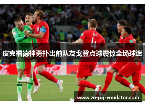 皮克福德神勇扑出前队友戈登点球震惊全场球迷