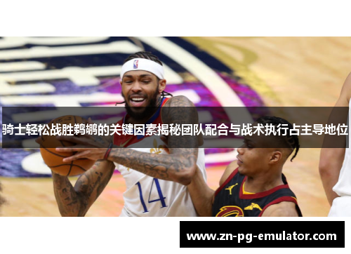 骑士轻松战胜鹈鹕的关键因素揭秘团队配合与战术执行占主导地位