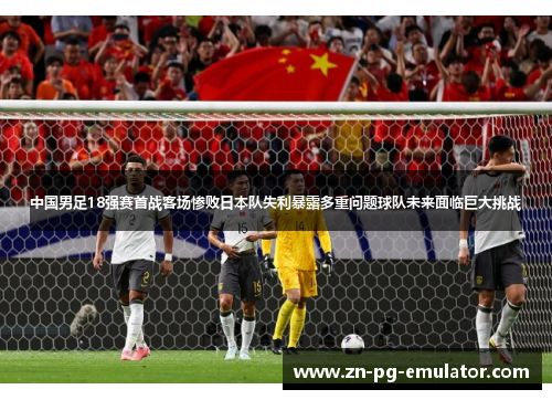 中国男足18强赛首战客场惨败日本队失利暴露多重问题球队未来面临巨大挑战