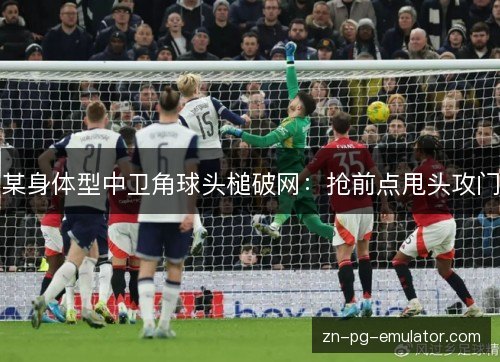 某身体型中卫角球头槌破网:抢前点甩头攻门 某身体型中卫角球头槌破网:抢前点甩头攻门
