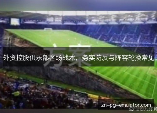 外资控股俱乐部客场战术,务实防反与阵容轮换常见 外资控股俱乐部客场战术,务实防反与阵容轮换常见